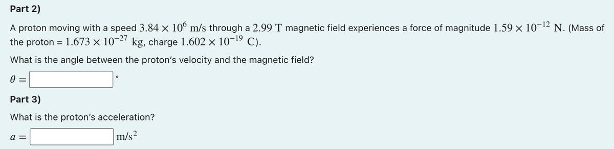 Part 2)
A proton moving with a speed 3.84 × 10° m/s through a 2.99 T magnetic field experiences a force of magnitude 1.59 × 10-12 N. (Mass of
the proton = 1.673 × 10-27 kg, charge 1.602 x 10-19 C).
What is the angle between the proton's velocity and the magnetic field?
Part 3)
What is the proton's acceleration?
a =
m/s?
