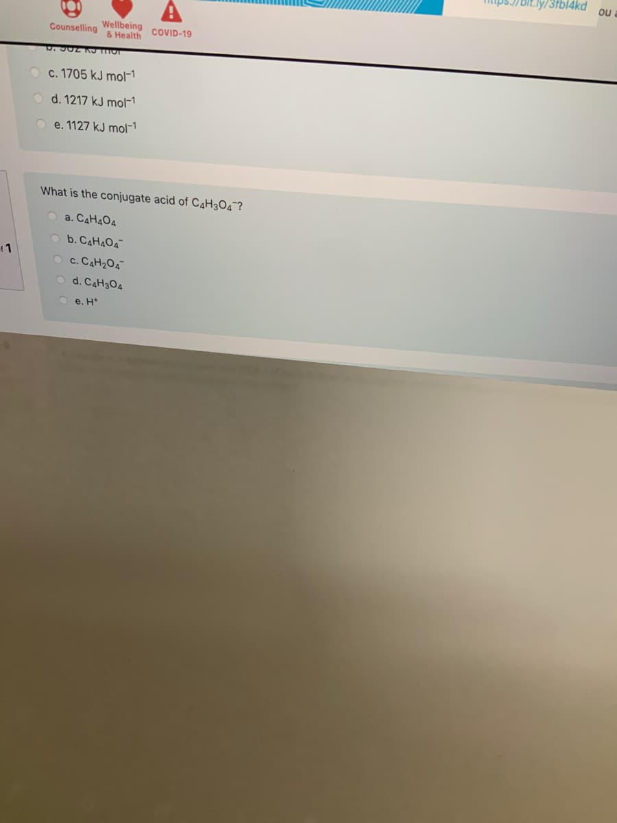 bit.ly/3fbl4kd
ou
Wellbeing
& Health
Counselling
COVID-19
c. 1705 kJ mol-1
O d. 1217 kJ mol-1
O e. 1127 kJ mol-1
What is the conjugate acid of C4H3O4¯?
O a. CAH4O4
O b. C4H4O4
1
O c. CAH204
d. CAH304
O e. H*
