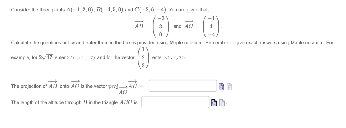 Consider the three points A(-1,2,0), B(-4,5,0) and C(-2,6, –4). You are given that,
-3
-1
АВ —
3.
and AC
4
4
Calculate the quantities below and enter them in the boxes provided using Maple notation. Remember to give exact answers using Maple notation. For
example, for 2/47 enter 2*sqrt (47) and for the vector
2
enter <1,2,3>.
3
The projection of AB onto AC is the vector proj→AB
АС
The length of the altitude through B in the triangle ABC is
