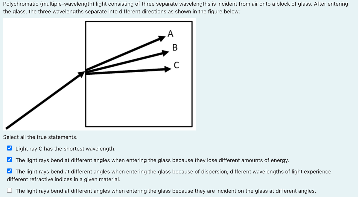 Polychromatic (multiple-wavelength) light consisting of three separate wavelengths is incident from air onto a block of glass. After entering
the glass, the three wavelengths separate into different directions as shown in the figure below:
В
Select all the true statements.
Light ray C has the shortest wavelength.
The light rays bend at different angles when entering the glass because they lose different amounts of energy.
The light rays bend at different angles when entering the glass because of dispersion; different wavelengths of light experience
different refractive indices in a given material.
The light rays bend at different angles when entering the glass because they are incident on the glass at different angles.
