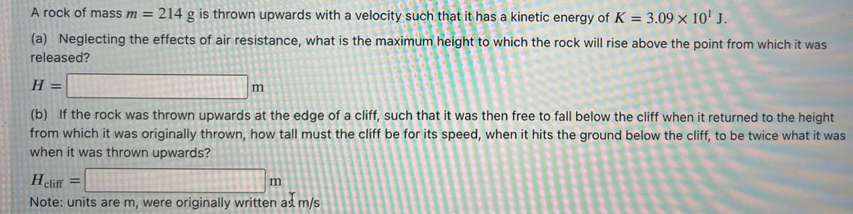 A rock of mass m = 214 g is thrown upwards with a velocity such that it has a kinetic energy of K = 3.09 × 10' J.
(a) Neglecting the effects of air resistance, what is the maximum height to which the rock will rise above the point from which it was
released?
= H
(b) If the rock was thrown upwards at the edge of a cliff, such that it was then free to fall below the cliff when it returned to the height
from which it was originally thrown, how tall must the cliff be for its speed, when it hits the ground below the cliff, to be twice what it was
when it was thrown upwards?
Hcliff =
Note: units are m, were originally written as m/s
