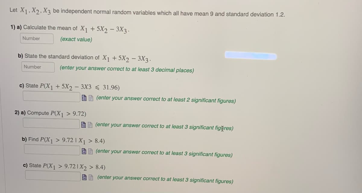 Let X1, X2, X3 be independent normal random variables which all have mean 9 and standard deviation 1.2.
1) a) Calculate the mean of X1 + 5X2 – 3X3 .
Number
(exact value)
b) State the standard deviation of X1 + 5X2 – 3X3.
Number
(enter your answer correct to at least 3 decimal places)
c) State P(X1 + 5X2 - 3X3 < 31.96)
AA (enter your answer correct to at least 2 significant figures)
2) a) Compute P(X1 > 9.72)
AA (enter your answer correct to at least 3 significant figures)
b) Find P(X1 > 9.72 | X1 > 8.4)
AE (enter your answer correct to at least 3 significant figures)
c) State P(X1 > 9.72|X2 > 8.4)
AE (enter your answer correct to at least 3 significant figures)
