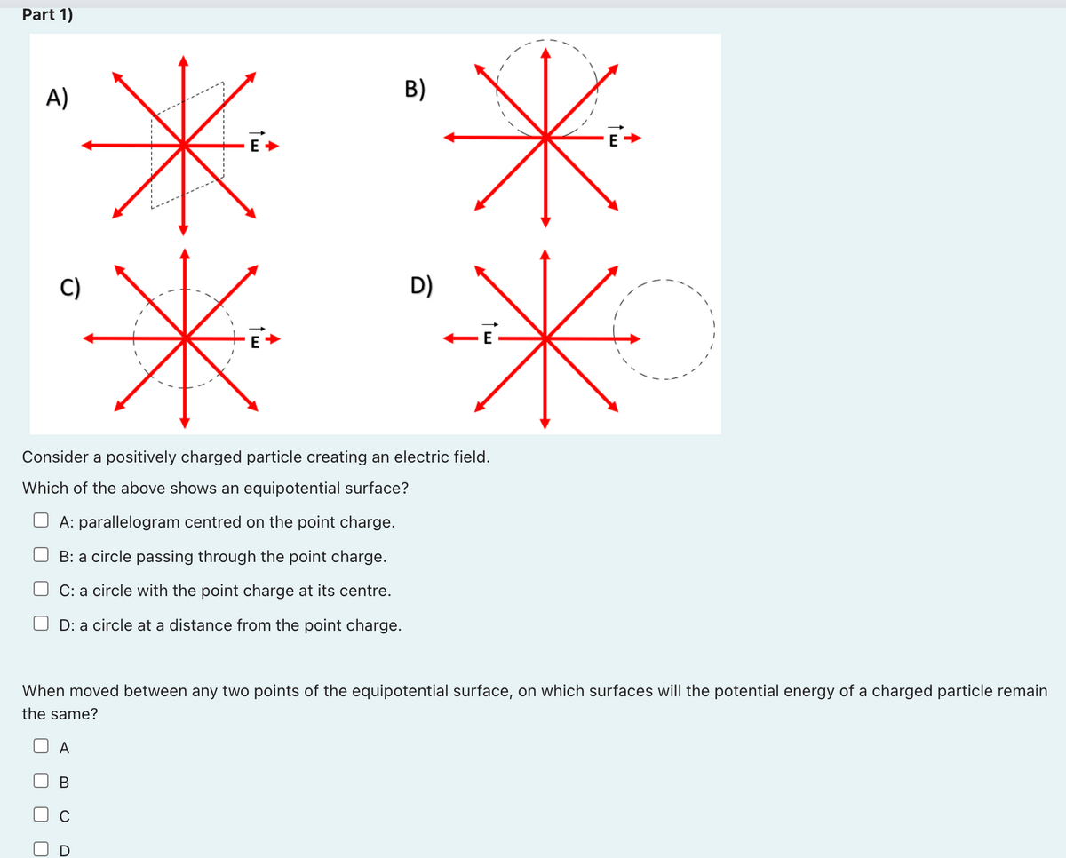 Part 1)
米
A)
B)
米
米
C)
D)
Consider a positively charged particle creating an electric field.
Which of the above shows an equipotential surface?
A: parallelogram centred on the point charge.
B: a circle passing through the point charge.
C: a circle with the point charge at its centre.
D: a circle at a distance from the point charge.
When moved between any two points of the equipotential surface, on which surfaces will the potential energy of a charged particle remain
the same?
A
В
六ネ
