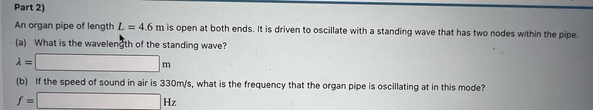 Part 2)
An organ pipe of length L = 4.6 m is open at both ends. It is driven to oscillate with a standing wave that has two nodes within the pipe.
(a) What is the wavelength of the standing wave?
m
(b) If the speed of sound in air is 330m/s, what is the frequency that the organ pipe is oscillating at in this mode?
Hz
