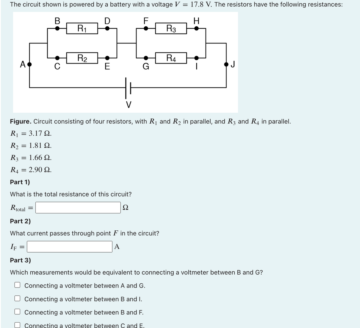 The circuit shown is powered by a battery with a voltage V = 17.8 V. The resistors have the following resistances:
В
D
R1
R3
R2
E
R4
A
G
J
V
Figure. Circuit consisting of four resistors, with R1 and R2 in parallel, and R3 and R4 in parallel.
R1 = 3.17 Q.
R2 = 1.81 Q.
R3
1.66 Q.
R4 = 2.90 Q.
Part 1)
What is the total resistance of this circuit?
Rtotal
Ω
Part 2)
What current passes through point F in the circuit?
If =
A
Part 3)
Which measurements would be equivalent to connecting a voltmeter between B and G?
Connecting a voltmeter between A and G.
Connecting a voltmeter between B and I.
Connecting a voltmeter between B and F.
Connecting a voltmeter between C and E.
