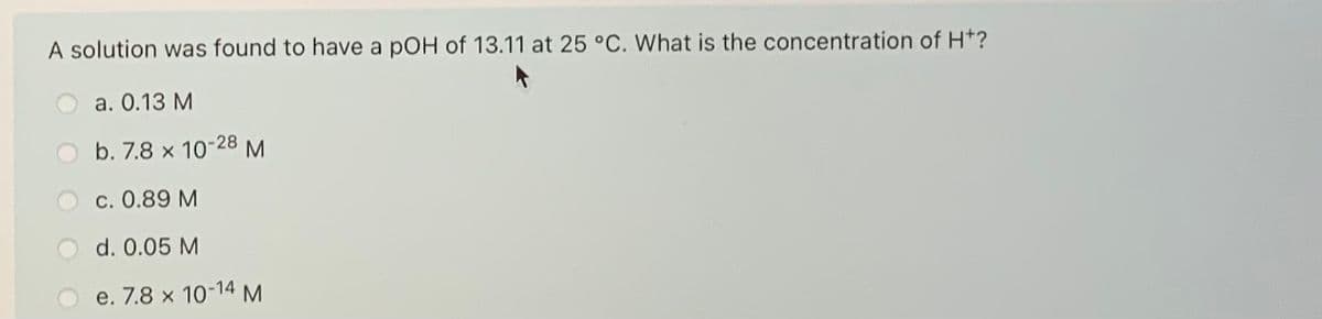 A solution was found to have a pOH of 13.11 at 25 °C. What is the concentration of Ht?
а. О.13 М
b. 7.8 x 10-28 M
c. 0.89 M
d. 0.05 M
e. 7.8 x 10-14 M
