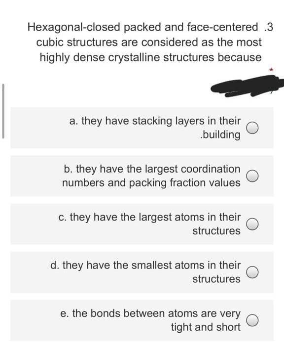 Hexagonal-closed packed and face-centered .3
cubic structures are considered as the most
highly dense crystalline structures because
a. they have stacking layers in their
.building
b. they have the largest coordination
numbers and packing fraction values
c. they have the largest atoms in their
structures
d. they have the smallest atoms in their
structures
e. the bonds between atoms are very
tight and short
