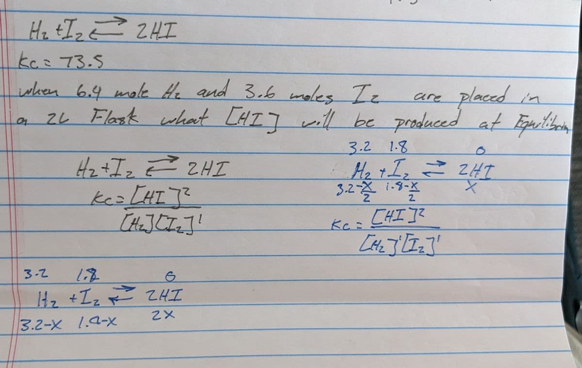 H₂ +I₂ 2HI
t E
kc = 73.5
when 6.4 mole He and 3.6 moles Iz
어
are
placed in
what [HI] will be produced at Equilibrio
3.2 1.8
6 H₂ + I₂ = ZHT
3.2-2 1-8-X
X
[HI]²
2L Flask what [HI]
H₂+I₂ = 2HI
Ke= [HI]²
3.2-X 1.4-x
[Hz] [Iz]!
3-2
1.8
6
H₂ +1₂==== ZHI
2X
Kc =
[1/₂] [1₂]'