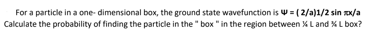 For a particle in a one- dimensional box, the ground state wavefunction is W = ( 2/a)1/2 sin Tx/a
Calculate the probability of finding the particle in the " box " in the region between % L and % L box?
