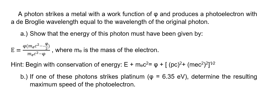 A photon strikes a metal with a work function of o and produces a photoelectron with
a de Broglie wavelength equal to the wavelength of the original photon.
a.) Show that the energy of this photon must have been given by:
P(mec²-
E =
where me is the mass of the electron.
męc2-p
Hint: Begin with conservation of energy: E + męc2= p + [ (pc)²+ (mec2)²]2
b.) If one of these photons strikes platinum (o = 6.35 eV), determine the resulting
maximum speed of the photoelectron.
%3D
