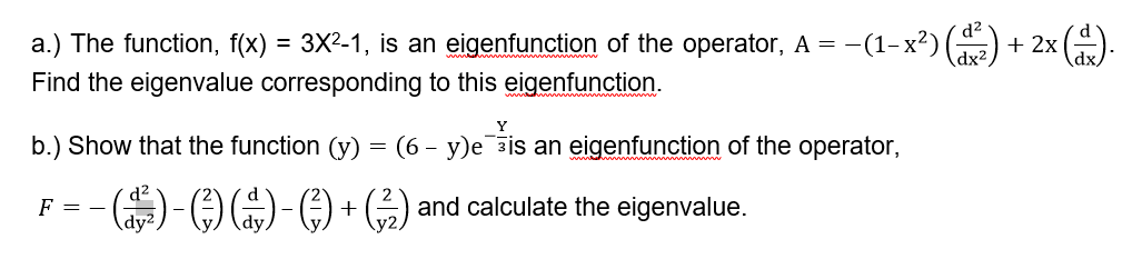 d?
a.) The function, f(x) = 3X²-1, is an eigenfunction of the operator, A = -(1– x²) (2) + 2x ().
(dx²
Find the eigenvalue corresponding to this eigenfunction.
Y
b.) Show that the function (y)
(6 – y)e ais an eigenfunction of the operator,
-
F = -
dy2
()-OO-O + ) and calculate the eigenvalue.
