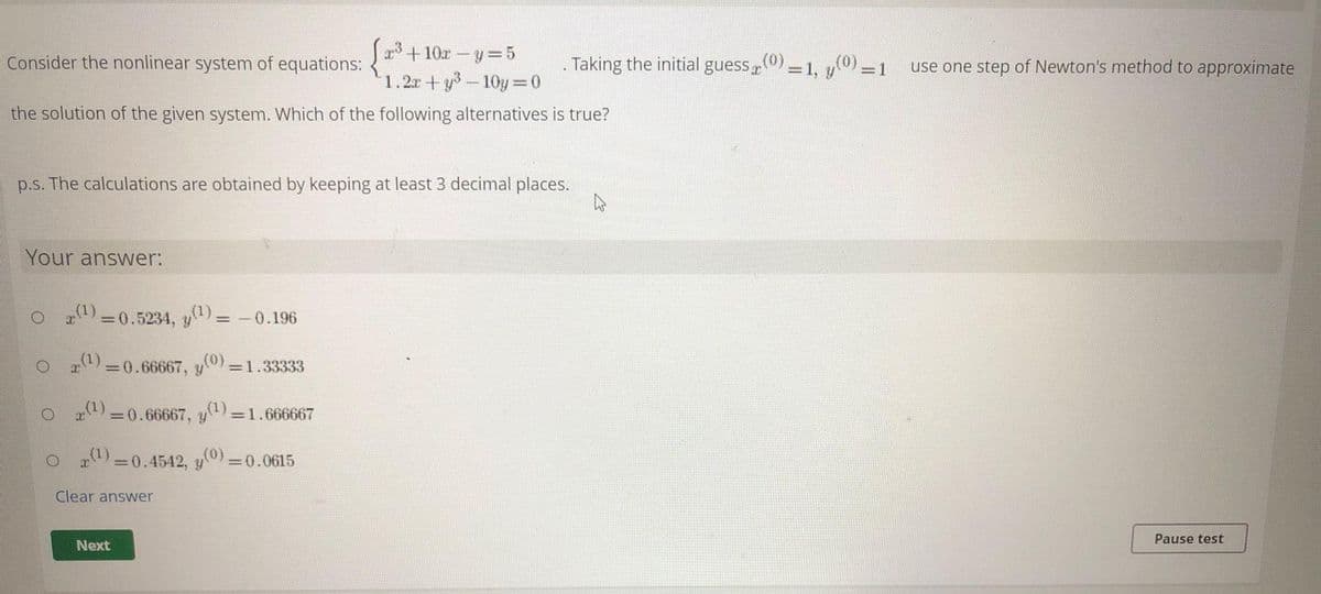 +10r-y 5
1.2r+y-10y =0
Consider the nonlinear system of equations:
. Taking the initial guess,0)-1, y) -1 use one step of Newton's method to approximate
%3D
=D1
the solution of the given system. Which of the following alternatives is true?
p.s. The calculations are obtained by keeping at least 3 decimal places.
Your answer:
O ) =0.5234, y)= -0.196
a) =0.66667, y0) =1.33333
(1)
=0.66667,
=1.666667
O a=0.4542, y=
=0.0615
Clear answer
Pause test
Next
