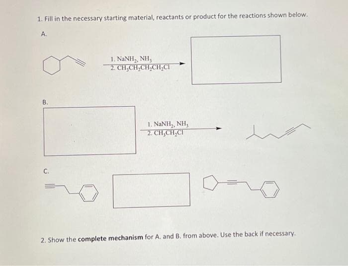 1. Fill in the necessary starting material, reactants or product for the reactions shown below.
A.
B.
C.
I. NaNH,, NH,
2. CH₂CH₂CH₂CH₂Cl
1. NaNH,, NH,
2. CH₂CH₂CI
2. Show the complete mechanism for A. and B. from above. Use the back if necessary.