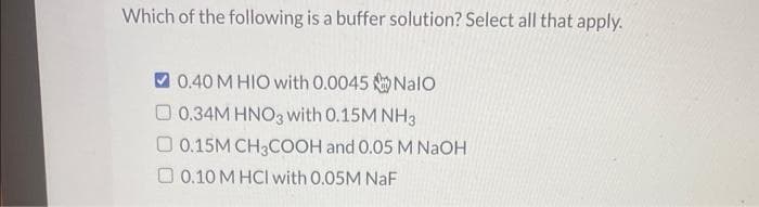 Which of the following is a buffer solution? Select all that apply.
0.40 M HIO with 0.0045 Nalo
0.34M HNO3 with 0.15M NH3
0.15M CH3COOH and 0.05 M NaOH
0.10 M HCl with 0.05M NaF