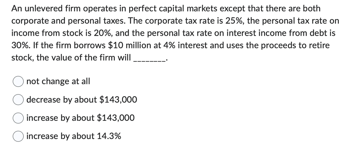 An unlevered firm operates in perfect capital markets except that there are both
corporate and personal taxes. The corporate tax rate is 25%, the personal tax rate on
income from stock is 20%, and the personal tax rate on interest income from debt is
30%. If the firm borrows $10 million at 4% interest and uses the proceeds to retire
stock, the value of the firm will
not change at all
decrease by about $143,000
increase by about $143,000
increase by about 14.3%