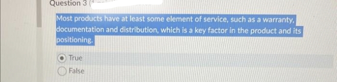 Question 3
Most products have at least some element of service, such as a warranty,
documentation and distribution, which is a key factor in the product and its
positioning.
True
False