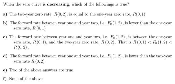 When the zero curve is decreasing, which of the followings is true?
a) The two-year zero rate, R(0, 2), is equal to the one-year zero rate, R(0, 1)
b) The forward rate between year one and year two, i.e. Fo (1,2), is lower than the one-year
zero rate, R (0, 1)
c) The forward rate between year one and year two, i.e. Fo (1, 2), is between the one-year
zero rate, R (0, 1), and the two-year zero rate, R (0, 2). That is R (0, 1) < Fo (1, 2)<
R (0,2).
d) The forward rate between year one and year two, i.e. Fo (1, 2), is lower than the two-year
zero rate R (0, 2)
e) Two of the above answers are true
f) None of the above