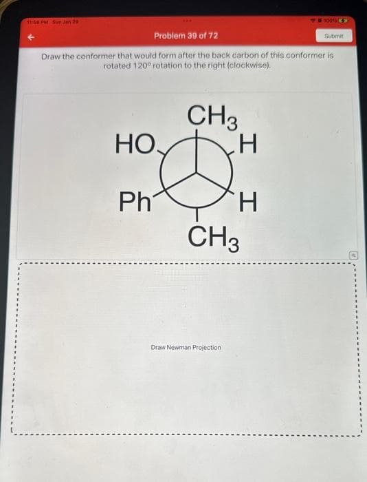 11:59 PM Sun Jan 29
Problem 39 of 72
Draw the conformer that would form after the back carbon of this conformer is
rotated 120° rotation to the right (clockwise).
HO
Ph
CH₂
H
D
H
CH3
Draw Newman Projection
1001 >>
Submit