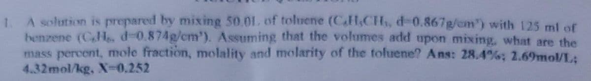 1.
A solution is prepared by mixing 50.01, of toluene (CH,CH,, d-0.867g/cm') with 125 ml of
benzene (C,H, d-0.874g/cm'). Assuming that the volumes add upon mixing, what are the
mass percent, mole fraction, molality and molarity of the toluene? Ans: 28.4%; 2.69mol/L;
4.32mol/kg, X=0.252