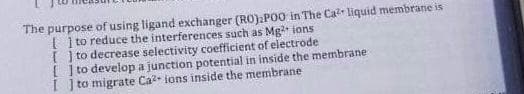 The purpose of using ligand exchanger (RO).POO in The Ca²+ liquid membrane is
[] to reduce the interferences such as Mg²+ ions
[] to decrease selectivity coefficient of electrode
[] to develop a junction potential in inside the membrane
[ ] to migrate Ca2+ ions inside the membrane