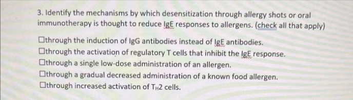 3. Identify the mechanisms by which desensitization through allergy shots or oral
immunotherapy is thought to reduce IgE responses to allergens. (check all that apply)
Othrough the induction of IgG antibodies instead of IgE antibodies.
Othrough the activation of regulatory T cells that inhibit the IgE response.
Othrough a single low-dose administration of an allergen.
Othrough a gradual decreased administration of a known food allergen.
Othrough increased activation of TH2 cells.