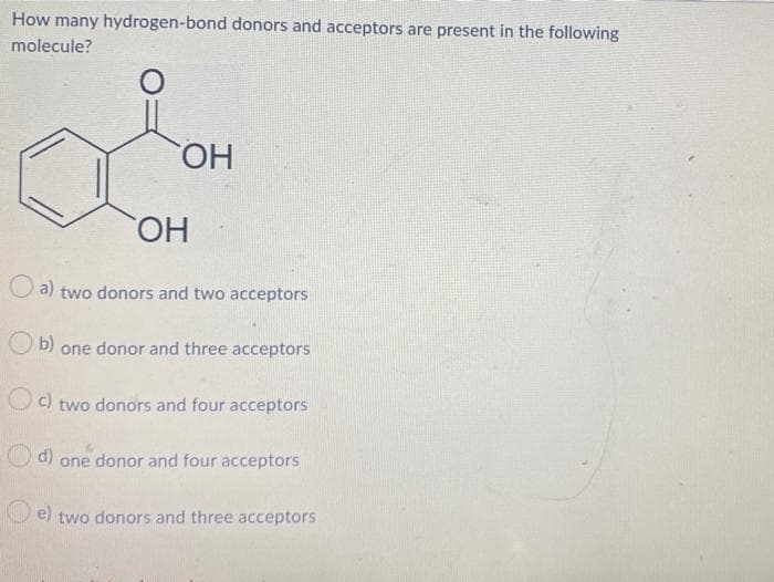 How many hydrogen-bond donors and acceptors are present in the following
molecule?
o
O
OH
OH
a) two donors and two acceptors
Ob) one donor and three acceptors
c) two donors and four acceptors
d) one donor and four acceptors
e) two donors and three acceptors