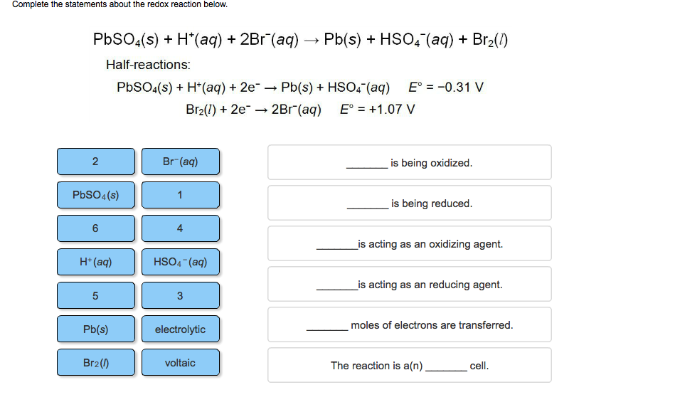 Complete the statements about the redox reaction below.
PbSO4(s) + H*(aq) + 2Br (aq) → Pb(s) + HSO4 (aq) + Br₂(1)
Half-reactions:
PbSO4(s) + H+ (aq) + 2e → Pb(s) + HSO4 (aq) E° = -0.31 V
Br₂(1) + 2e →→ 2Br (aq)
E° = +1.07 V
2
PbSO4(s)
6
H+ (aq)
5
Pb(s)
Br₂ (1)
Br-(aq)
4
HSO4 (aq)
3
electrolytic
voltaic
Wi
is being oxidized.
is being reduced.
is acting as an oxidizing agent.
is acting as an reducing agent.
moles of electrons are transferred.
The reaction is a(n)
cell.