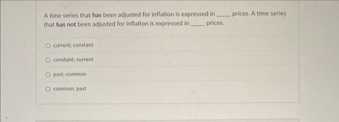 A time series that has been adjusted for inflation is expressed in prices. A time series
that has not been adjusted for inflation is expressed in
prices.
O current; constant
O constant; current
O past; common
O common; past