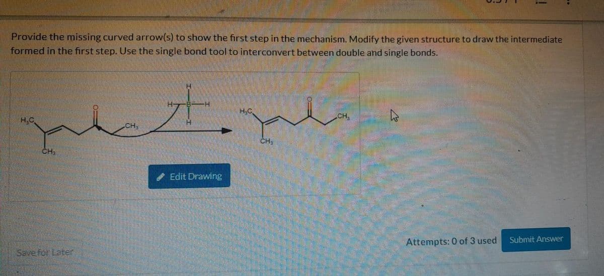 Provide the missing curved arrow(s) to show the first step in the mechanism. Modify the given structure to draw the intermediate
formed in the first step. Use the single bond tool to interconvert between double and single bonds.
H.C
CH₂
Save for Later
CH₂
H
71
H
H
Edit Drawing
H.C
CH₂
CH₂
4
Attempts: 0 of 3 used
Submit Answer