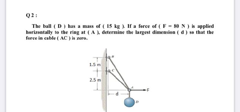 Q2:
The ball ( D) has a mass of ( 15 kg ). If a force of (F = 80 N ) is applied
horizontally to the ring at (A ), determine the largest dimension ( d) so that the
force in cable ( AC ) is zero.
1.5 m
2.5 m
