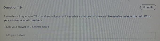 Question 19
8 Points
A wave has a frequency of 74 Hz and a wavelength of 85 m. What is the speed of the wave? No need to include the unit. Write
your answer in whole numbers.
Round your answer to 0 decimal places.
Add your answer
