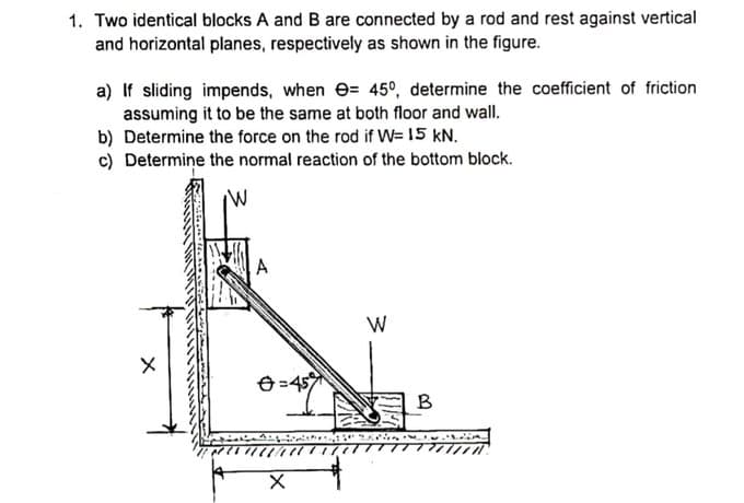 1. Two identical blocks A and B are connected by a rod and rest against vertical
and horizontal planes, respectively as shown in the figure.
a) If sliding impends, when e= 45°, determine the coefficient of friction
assuming it to be the same at both floor and wall.
b) Determine the force on the rod if W= 15 kN.
c) Determine the normal reaction of the bottom block.
A
W
e=45
