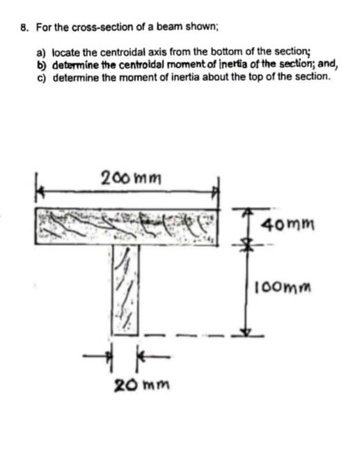 8. For the cross-section of a beam shown;
a) locate the centroidal axis from the bottom of the section;
b) determine the centroidal moment of inertia of the section; and,
c) determine the moment of inertia about the top of the section.
200 mm
40mm
1oomm
20 mm
