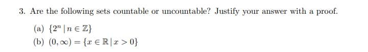 3. Are the following sets countable or uncountable? Justify your answer with a proof.
(a) {2" |n e Z}
(b) (0, 0) = {r ER|r > 0}
