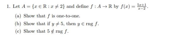 1. Let A = {r € R : e # 2} and define f : A →R by f(x) = .
5x+1
%3D
r-2
(a) Show that f is one-to-one.
(b) Show that if y # 5, then y E rng f.
(c) Show that 5 ¢ rng f.
