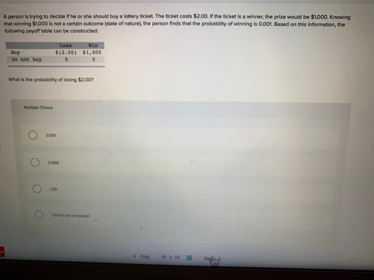 A person is trying to decide If he or she should buy a lottery ticket. The ticket costs $2.00. If the ticket is a winner, the prize would be $1,000. Knowing
that winning $1,000 is not a certain outcome (state of nature), the person finds that the probability of winning is 0.001. Based on this information, the
following payoff table can be constructed:
Lose
Win
Buy
$(2.00) $1,000
Do not buy
What Is the probability of losing $2.00?
Multiple Choice
0.001
0.999
1,00
Cannot be computed
<Prev
10 of 50
Ne
