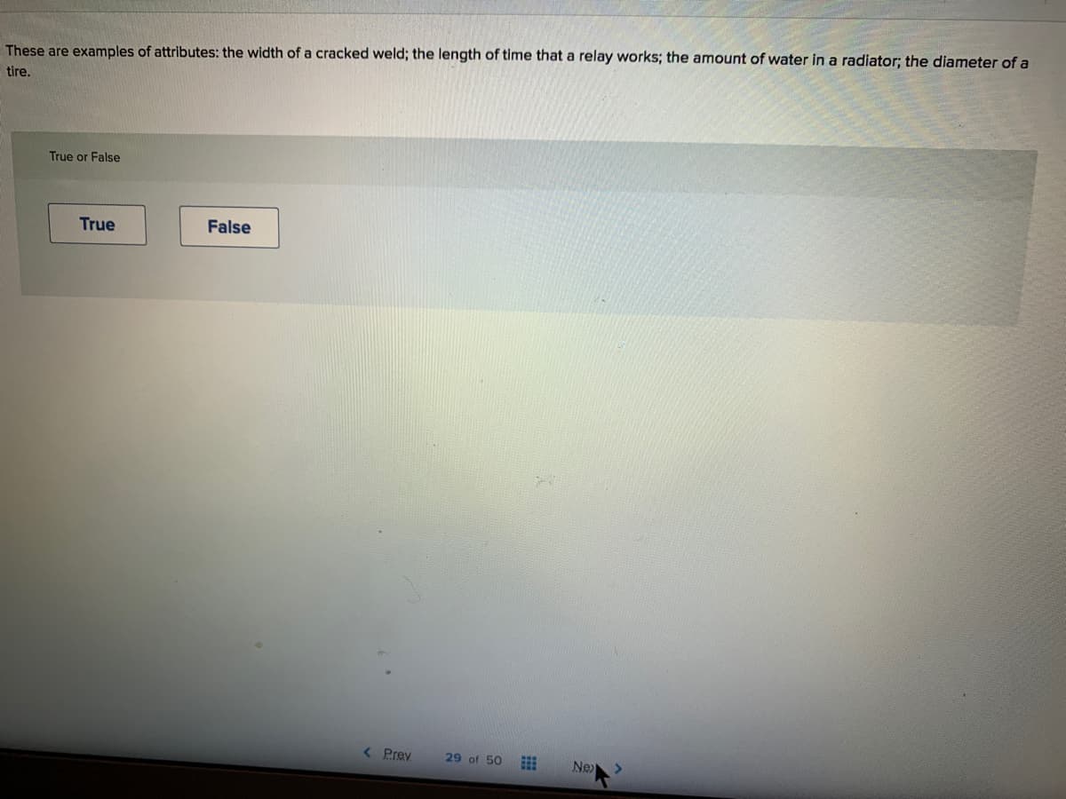 These are examples of attributes: the width of a cracked weld; the length of time that a relay works; the amount of water in a radiator; the diameter of a
tire.
True or False
True
False
< Prey
29 of 50
Ne

