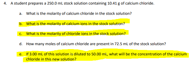 4. A student prepares a 250.0 ml stock solution containing 10.41 g of calcium chloride.
a. What is the molarity of calcium chloride in the stock solution?
b. What is the molarity of calcium ions in the stock solution?
c. What is the molarity of chloride ions in the stock solution?
d. How many moles of calcium chloride are present in 72.5 ml of the stock solution?
e. If 3.00 ml of this solution is diluted to 50.00 ml, what will be the concentration of the calcium
chloride in this new solution?
