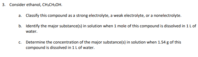 3. Consider ethanol, CH3CH3OH.
a. Classify this compound as a strong electrolyte, a weak electrolyte, or a nonelectrolyte.
b. Identify the major substance(s) in solution when 1 mole of this compound is dissolved in 1 Lof
water.
c. Determine the concentration of the major substance(s) in solution when 1.54 g of this
compound is dissolved in 1 L of water.
