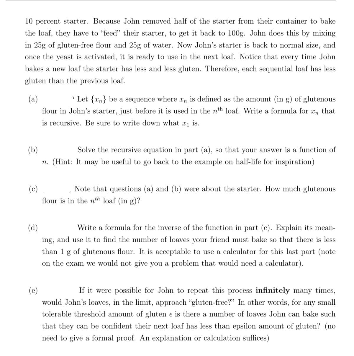 10 percent starter. Because John removed half of the starter from their container to bake
the loaf, they have to "feed" their starter, to get it back to 100g. John does this by mixing
in 25g of gluten-free flour and 25g of water. Now John's starter is back to normal size, and
once the yeast is activated, it is ready to use in the next loaf. Notice that every time John
bakes a new loaf the starter has less and less gluten. Therefore, each sequential loaf has less
gluten than the previous loaf.
(a)
Let {n} be a sequence where xn is defined as the amount (in g) of glutenous
flour in John's starter, just before it is used in the n loaf. Write a formula for
is recursive. Be sure to write down what x₁ is.
Xn
that
(b)
Solve the recursive equation in part (a), so that your answer is a function of
n. (Hint: It may be useful to go back to the example on half-life for inspiration)
(c)
Note that questions (a) and (b) were about the starter. How much glutenous
flour is in the nth loaf (in g)?
(d)
Write a formula for the inverse of the function in part (c). Explain its mean-
ing, and use it to find the number of loaves your friend must bake so that there is less
than 1 g of glutenous flour. It is acceptable to use a calculator for this last part (note
on the exam we would not give you a problem that would need a calculator).
(e)
If it were possible for John to repeat this process infinitely many times,
would John's loaves, in the limit, approach "gluten-free?" In other words, for any small
tolerable threshold amount of gluten e is there a number of loaves John can bake such
that they can be confident their next loaf has less than epsilon amount of gluten? (no
need to give a formal proof. An explanation or calculation suffices)
