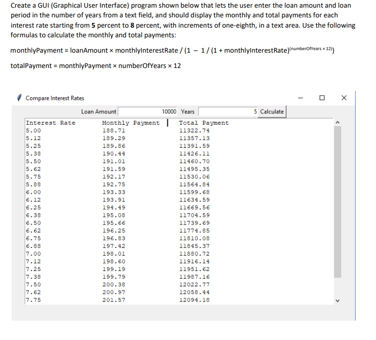 Create a GUI (Graphical User Interface) program shown below that lets the user enter the loan amount and loan
period in the number of years from a text field, and should display the monthly and total payments for each
interest rate starting from 5 percent to 8 percent, with increments of one-eighth, in a text area. Use the following
formulas to calculate the monthly and total payments:
monthlyPayment = loanAmount x monthlylnterestRate / (1 – 1/(1 + monthlylnterestRate)(numberofvears x 12)
totalPayment = monthlyPayment x numberOfYears x 12
Compare Interest Rates
Loan Amount
5 Calculate
10000 Years
Monthly Payment | Total Payment
188.71
Interest Rate
5.00
11322.74
5.12
189.29
11357.13
5.25
5.38
189.86
11391.59
190.44
11426.11
5.50
191.01
11460.70
5.62
191.59
11495.35
5.75
192.17
11530.06
5.88
192.75
11564.84
6.00
193.33
11599.68
6.12
193.91
11634.59
6.25
194.49
11669.56
6.38
195.08
11704.59
6.50
195.66
11739.69
6.62
196.25
11774.85
6.75
196.83
11810.08
6.88
7.00
7.12
7.25
7.38
7.50
7.62
7.75
197.42
11845.37
198.01
11880.72
198.60
11916.14
199.19
11951.62
199.79
11987.16
200.38
12022.77
200.97
12058.44
201.57
12094.18
