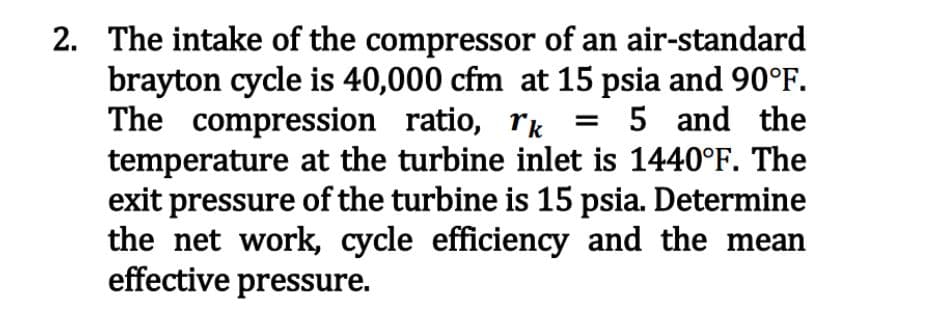 2. The intake of the compressor of an air-standard
brayton cycle is 40,000 cfm at 15 psia and 90°F.
The compression ratio, rk = 5 and the
temperature at the turbine inlet is 1440°F. The
exit pressure of the turbine is 15 psia. Determine
the net work, cycle efficiency and the mean
effective pressure.
