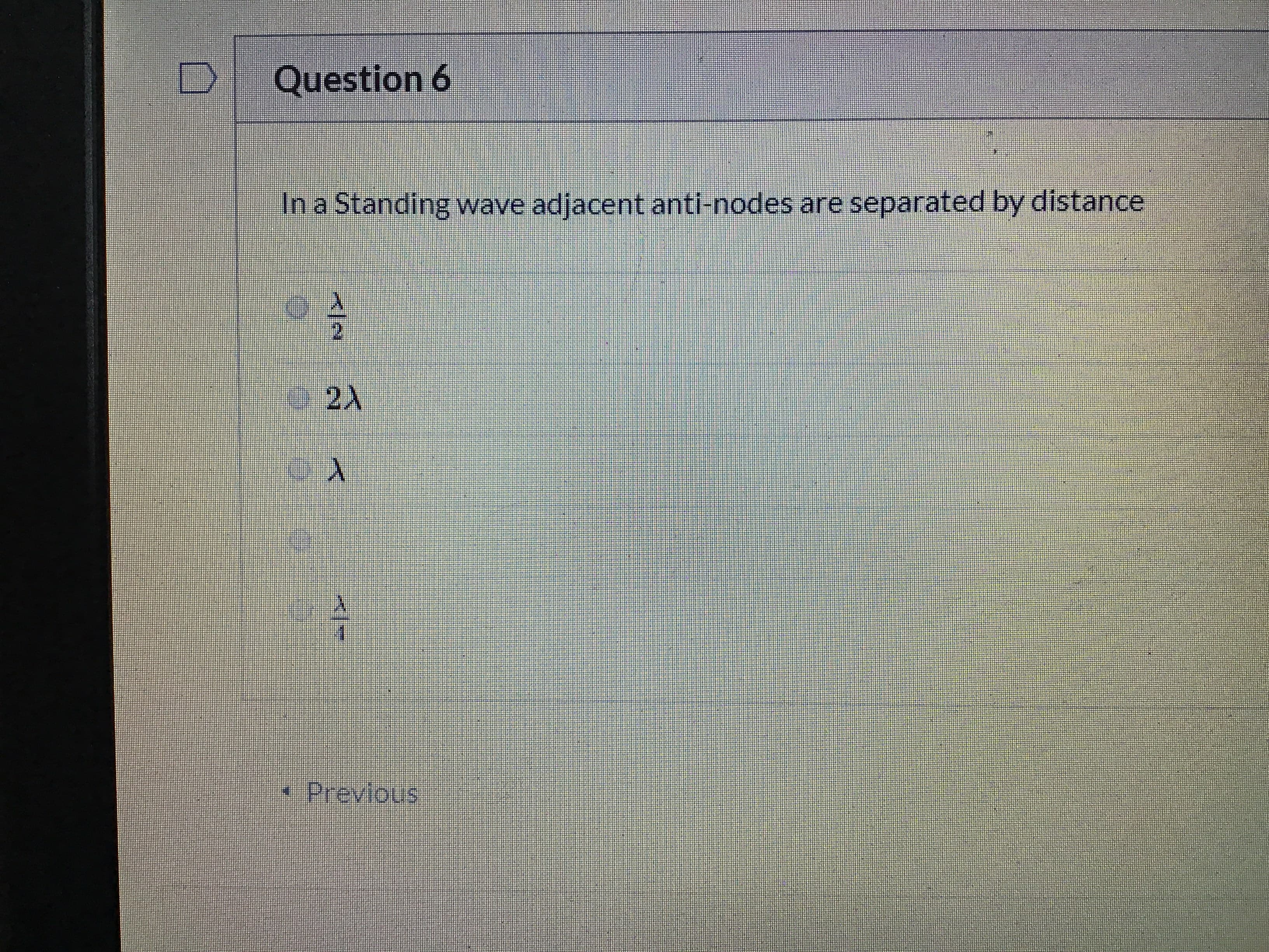 **Question 6**

In a Standing wave, adjacent anti-nodes are separated by distance

- \( \frac{\lambda}{2} \)

- \( 2\lambda \)

- \( \lambda \)

- \( \frac{\lambda}{4} \)

[ ] Previous

*Explanation:*

This multiple-choice question asks about the distance between adjacent anti-nodes in a standing wave, which is a fundamental concept in wave physics. In standing waves, the distance between two consecutive anti-nodes is half the wavelength (\( \frac{\lambda}{2} \)). Understanding this relationship is crucial for analyzing and solving wave-related problems.