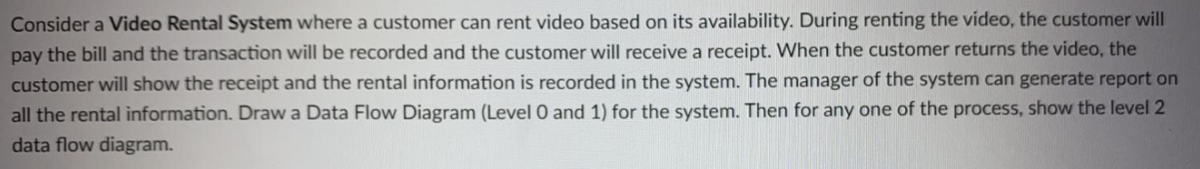 Consider a Video Rental System where a customer can rent video based on its availability. During renting the video, the customer will
pay the bill and the transaction will be recorded and the customer will receive a receipt. When the customer returns the video, the
customer will show the receipt and the rental information is recorded in the system. The manager of the system can generate report on
all the rental information. Draw a Data Flow Diagram (Level 0 and 1) for the system. Then for any one of the process, show the level 2
data flow diagram.
