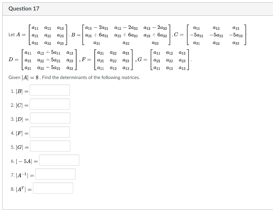 Question 17
a11
a12
a13
- 2аз1
а12 — 2а32
a13 – 2a33
a11
a12
a13
11
C =
-5а21 - 5а22
-5a23
. В%3D| а21 + 6аз1 а22 баз2
a23 -- 6a33
Let A =
a21
a22
a23
a31
a32
a33
a31
a32
a33
a31
a32
a33
а32
a33
a11
a12
a13
a12 + 5a11
5a21 a23
a13
a31
a11
F
G
a21
a22
a23
-L
a21
a22
a23
D =
a21
a22
a12
a13
a11
a12
d13
a31
аз2 — 5аз1 азз
a11
Given |A| = 8. Find the determinants of the following matrices.
1. |B|
2. |C| =
3. |D| =
4. |F| =
5. |G| =
6. | – 5A| =
7. |A-1| =
%3D
8. |A"| =
