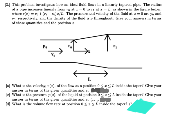 [3.] This problem investigates how an ideal fluid flows in a linearly tapered pipe. The radius
of a pipe increases linearly from ro at x = 0 to ₁ at x = L, as shown in the figure below,
where r(z) = ro + (r₁-ro)r/L. The pressure and velocity of the fluid at z = 0 are po and
vo, respectively, and the density of the fluid is p throughout. Give your answers in terms
of these quantities and the position a.
Po
r₁
[a] What is the velocity, v(x), of the flow at a position 0≤x≤ L inside the taper? Give your
answer in terms of the given quantities and z.
[c] What is the pressure, p(x), of the liquid at position 0≤x≤L inside the taper? Give your
answer in terms of the given quantities and z. (-...
[d] What is the volume flow rate at position 0≤x≤ L inside the taper? (5