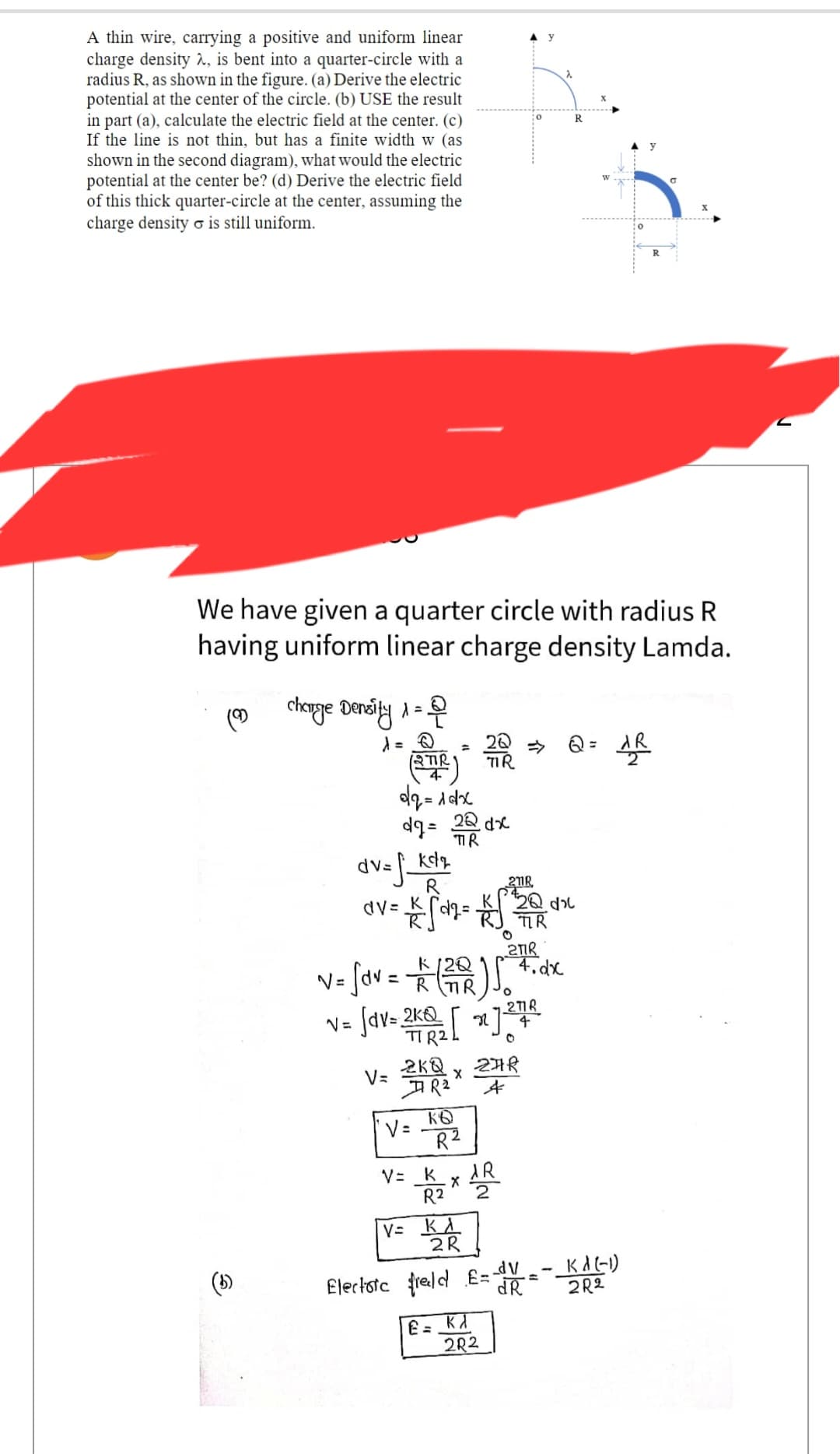 A thin wire, carrying a positive and uniform linear
charge density 2, is bent into a quarter-circle with a
radius R, as shown in the figure. (a) Derive the electric
potential at the center of the circle. (b) USE the result
in part (a), calculate the electric field at the center. (c)
If the line is not thin, but has a finite width w (as
shown in the second diagram), what would the electric
potential at the center be? (d) Derive the electric field
of this thick quarter-circle at the center, assuming the
charge density is still uniform.
(9)
We have given a quarter circle with radius R
having uniform linear charge density Lamda.
charge Density =
λ
20
4
(STR) TIR
dq=1dx
dg= 22dx
TIR
211R
dv=f_kd₂
R
av = kg = √2/²
TIR
v= [av = 1/2 (²02) 50
R
V=
v= √dv=2k [x] 27²
4
2KQ
AR₂
V=
KB
V= K
R2
R²
x 24
£=
X
V= KA
2R
2TIR
AR
4.dx
Electorc freeld £=-V
dR
K
2R2
R
R
Q = AⓇ
KA(-1)
2R2