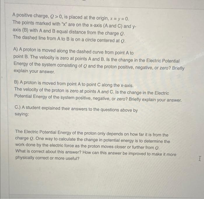 A positive charge, Q>0, is placed at the origin, x=y=0.
The points marked with "x" are on the x-axis (A and C) and y-
axis (B) with A and B equal distance from the charge Q.
The dashed line from A to B is on a circle centered at Q.
A) A proton is moved along the dashed curve from point A to
point B. The velocity is zero at points A and B. Is the change in the Electric Potential
Energy of the system consisting of Q and the proton positive, negative, or zero? Briefly
explain your answer.
B) A proton is moved from point A to point C along the x-axis.
The velocity of the proton is zero at points A and C. Is the change in the Electric
Potential Energy of the system positive, negative, or zero? Briefly explain your answer.
C.) A student explained their answers to the questions above by
saying:
The Electric Potential Energy of the proton only depends on how far it is from the
charge Q. One way to calculate the change in potential energy is to determine the
work done by the electric force as the proton moves closer or further from Q.
What is correct about this answer? How can this answer be improved to make it more
physically correct or more useful?
I