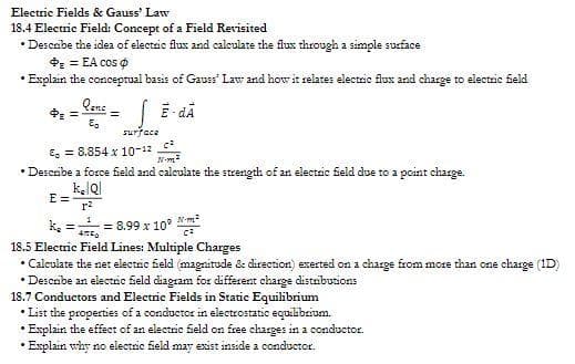 Electric Fields & Gauss' Law
18.4 Electric Field: Concept of a Field Revisited
• Describe the idea of electric flux and calculate the flux through a simple surface
+= = EA cos
Explain the conceptual basis of Gauss' Law and how it relates electric flux and charge to electric field
E-dÃ
* =
Qanc
Eg
E=
=
surface
8.854 x 10-12
N-²
• Describe a force field and calculate the strength of an electric field due to a point charge.
k. Q
r²
k₂= = 8.99 x 10³ m²
C²
18.5 Electric Field Lines: Multiple Charges
• Calculate the net electric field (magnitude & direction) exerted on a charge from more than one charge (1D)
• Describe an electric field diagram for different charge distributions
18.7 Conductors and Electric Fields in Static Equilibrium
•List the properties of a conductor in electrostatic equilibrium.
Explain the effect of an electric field on free charges in a conductor.
•Explain why no electric field may exist inside a conductor.