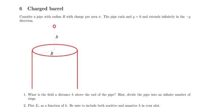 6 Charged barrel
Consider a pipe with radius R with charge per area. The pipe ends and y = 0 and extends infinitely in the y
direction.
R
h
1. What is the field a distance h above the end of the pipe? Hint, divide the pipe into an infinite number of
rings.
2. Plot E, as a function of h. Be sure to include both positive and negative h in your plot.